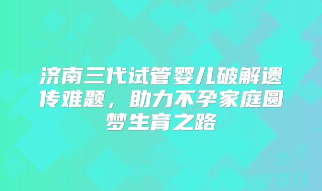 济南三代试管婴儿破解遗传难题，助力不孕家庭圆梦生育之路