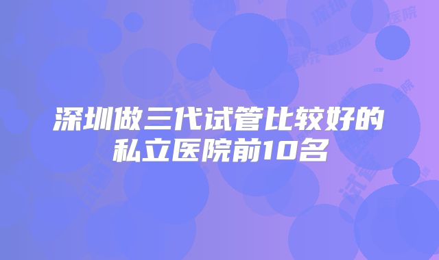 深圳做三代试管比较好的私立医院前10名
