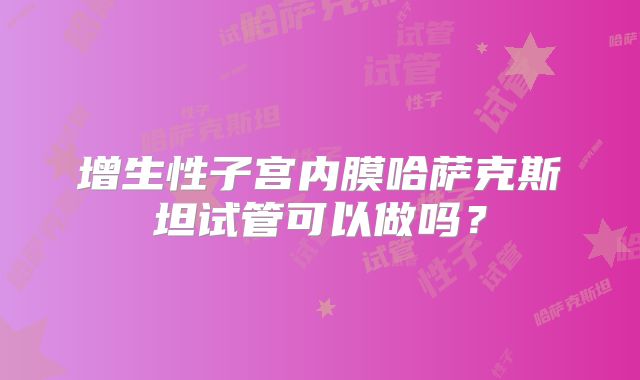 增生性子宫内膜哈萨克斯坦试管可以做吗？