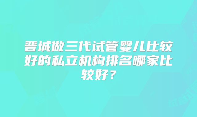 晋城做三代试管婴儿比较好的私立机构排名哪家比较好？