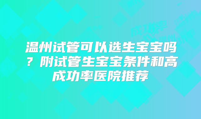 温州试管可以选生宝宝吗?附试管生宝宝条件和高成功率医院推荐