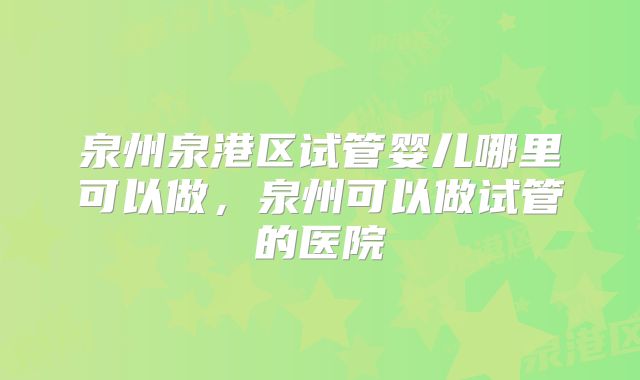泉州泉港区试管婴儿哪里可以做，泉州可以做试管的医院