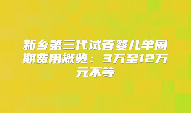 新乡第三代试管婴儿单周期费用概览：3万至12万元不等