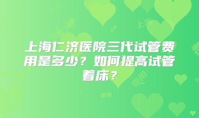 上海仁济医院三代试管费用是多少？如何提高试管着床？