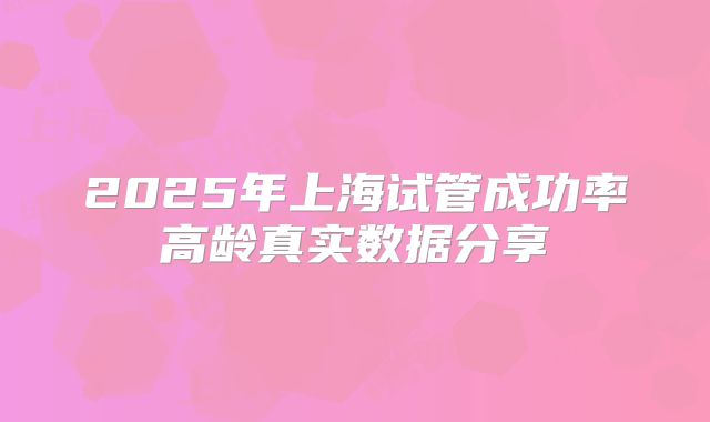 2025年上海试管成功率高龄真实数据分享