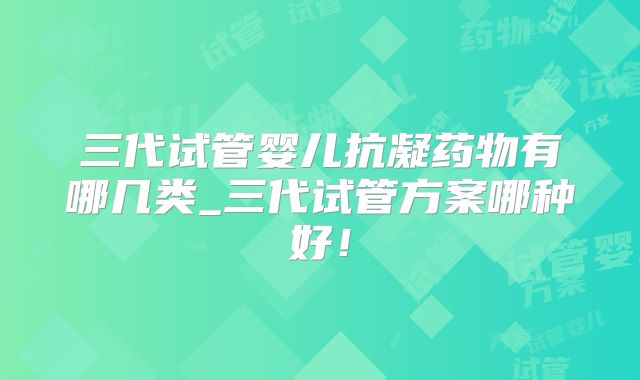 三代试管婴儿抗凝药物有哪几类_三代试管方案哪种好！