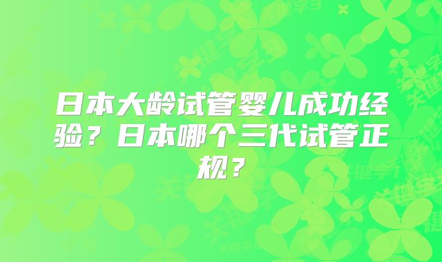 日本大龄试管婴儿成功经验？日本哪个三代试管正规？
