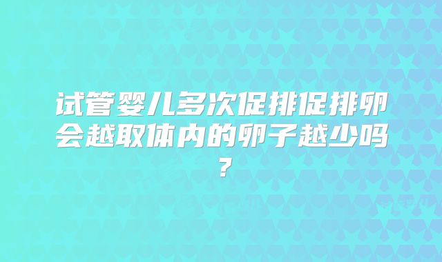 试管婴儿多次促排促排卵会越取体内的卵子越少吗？