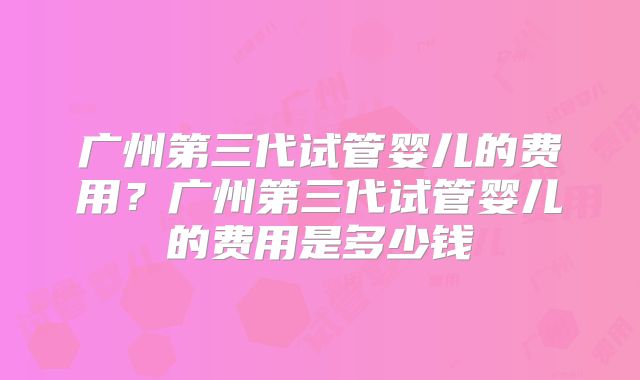 广州第三代试管婴儿的费用？广州第三代试管婴儿的费用是多少钱