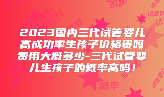 2023国内三代试管婴儿高成功率生孩子价格贵吗费用大概多少-三代试管婴儿生孩子的概率高吗!