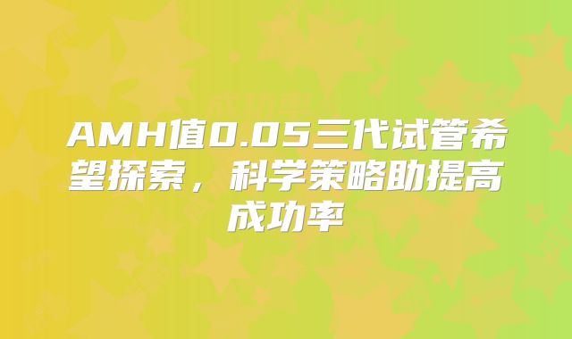 AMH值0.05三代试管希望探索，科学策略助提高成功率