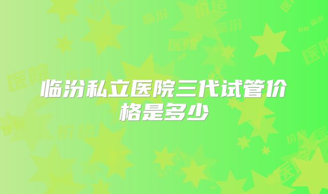 临汾私立医院三代试管价格是多少