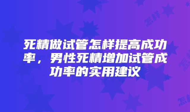 死精做试管怎样提高成功率,男性死精增加试管成功率的实用建议