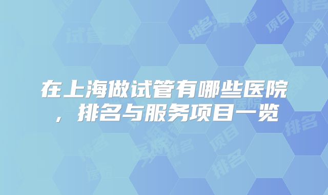 在上海做试管有哪些医院，排名与服务项目一览