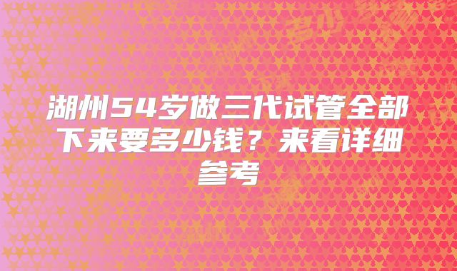 湖州54岁做三代试管全部下来要多少钱?来看详细参考