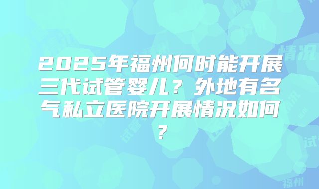 2025年福州何时能开展三代试管婴儿？外地有名气私立医院开展情况如何？
