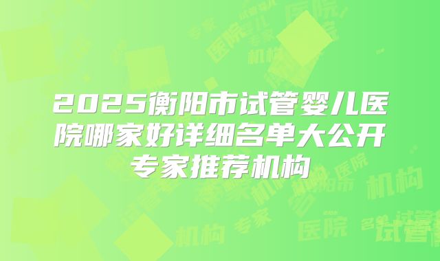 2025衡阳市试管婴儿医院哪家好详细名单大公开专家推荐机构