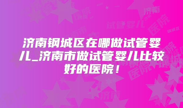 济南钢城区在哪做试管婴儿_济南市做试管婴儿比较好的医院！