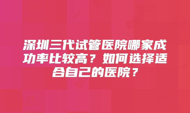 深圳三代试管医院哪家成功率比较高？如何选择适合自己的医院？