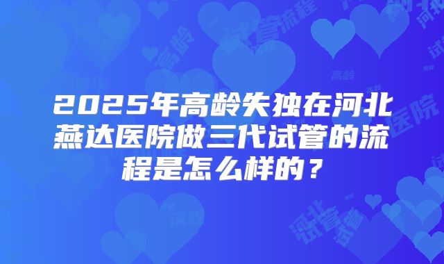 2025年高龄失独在河北燕达医院做三代试管的流程是怎么样的?