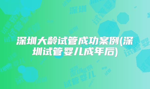 深圳大龄试管成功案例(深圳试管婴儿成年后)