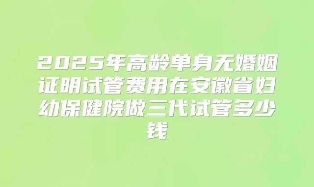 2025年高龄单身无婚姻证明试管费用在安徽省妇幼保健院做三代试管多少钱