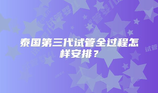 泰国第三代试管全过程怎样安排?
