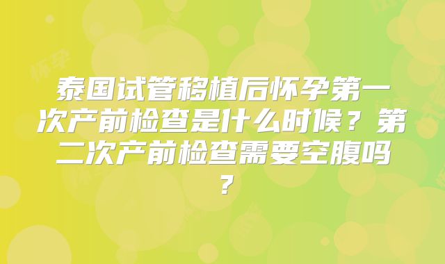 泰国试管移植后怀孕第一次产前检查是什么时候？第二次产前检查需要空腹吗？