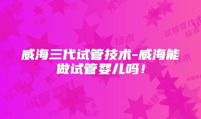 威海三代试管技术-威海能做试管婴儿吗！