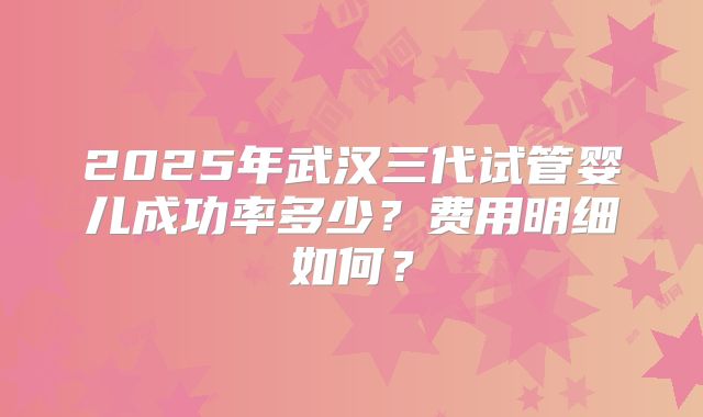 2025年武汉三代试管婴儿成功率多少？费用明细如何？
