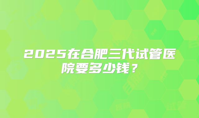 2025在合肥三代试管医院要多少钱？