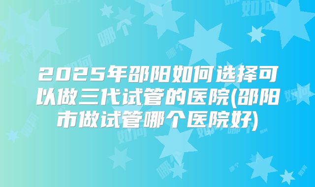 2025年邵阳如何选择可以做三代试管的医院(邵阳市做试管哪个医院好)