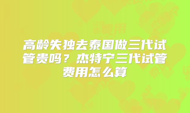 高龄失独去泰国做三代试管贵吗？杰特宁三代试管费用怎么算