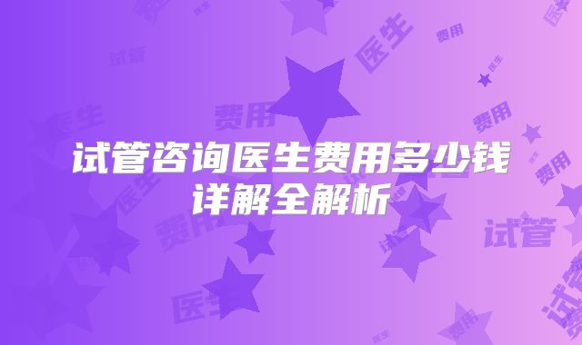 试管咨询医生费用多少钱详解全解析