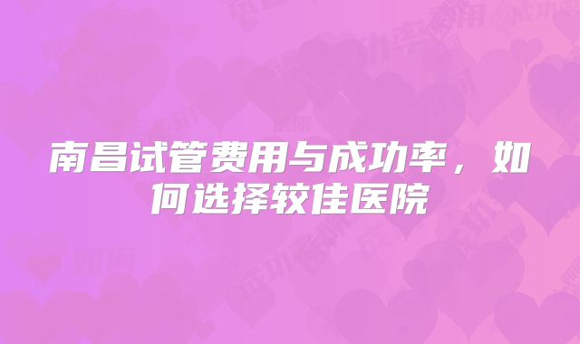 南昌试管费用与成功率,如何选择较佳医院