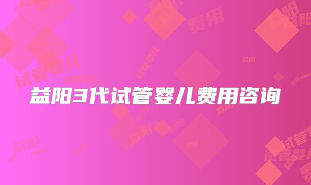 益阳3代试管婴儿费用咨询