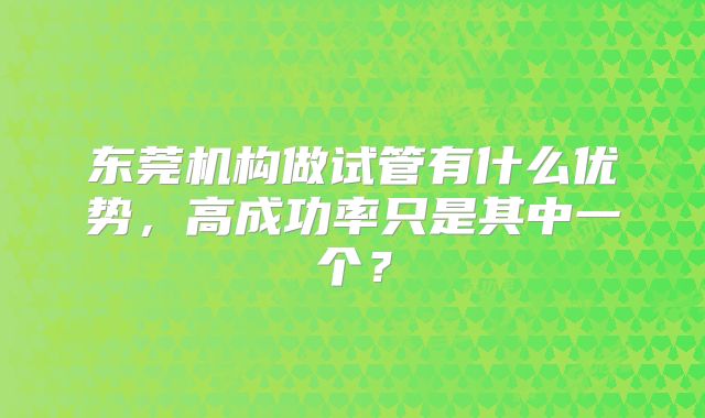 东莞机构做试管有什么优势，高成功率只是其中一个？