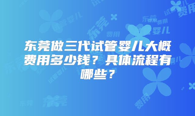 东莞做三代试管婴儿大概费用多少钱？具体流程有哪些？