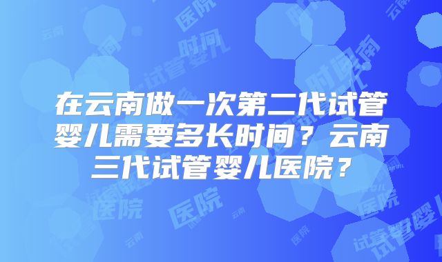在云南做一次第二代试管婴儿需要多长时间？云南三代试管婴儿医院？