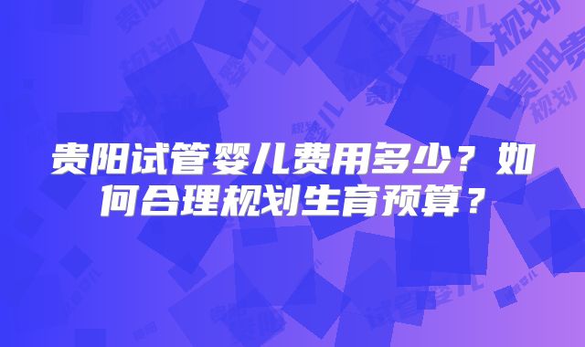 贵阳试管婴儿费用多少？如何合理规划生育预算？