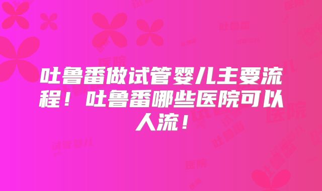 吐鲁番做试管婴儿主要流程！吐鲁番哪些医院可以人流！