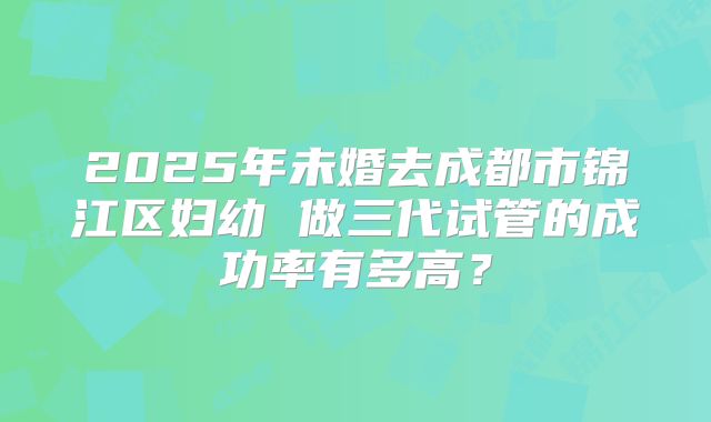 2025年未婚去成都市锦江区妇幼 做三代试管的成功率有多高?