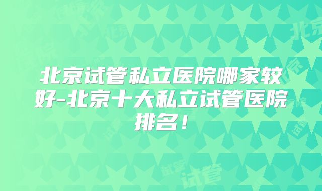 北京试管私立医院哪家较好-北京十大私立试管医院排名!