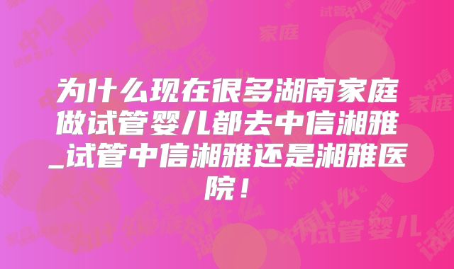 为什么现在很多湖南家庭做试管婴儿都去中信湘雅_试管中信湘雅还是湘雅医院！