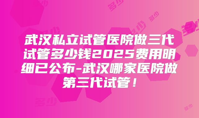 武汉私立试管医院做三代试管多少钱2025费用明细已公布-武汉哪家医院做第三代试管!
