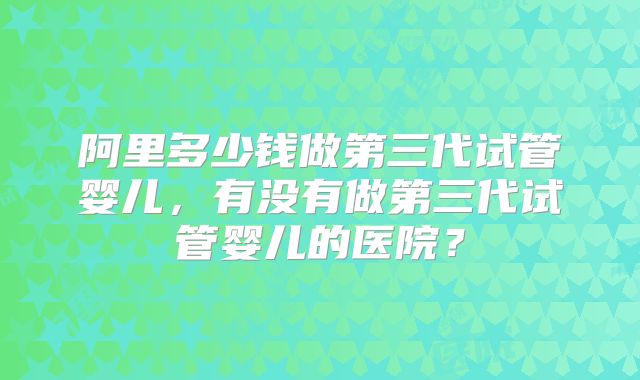 阿里多少钱做第三代试管婴儿，有没有做第三代试管婴儿的医院？