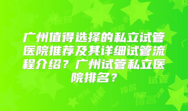 广州值得选择的私立试管医院推荐及其详细试管流程介绍？广州试管私立医院排名？