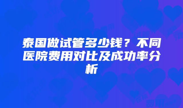 泰国做试管多少钱？不同医院费用对比及成功率分析