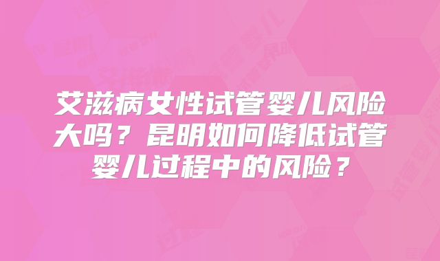 艾滋病女性试管婴儿风险大吗？昆明如何降低试管婴儿过程中的风险？
