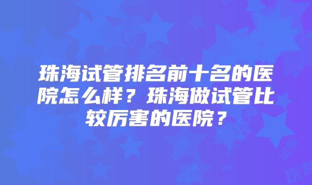 珠海试管排名前十名的医院怎么样？珠海做试管比较厉害的医院？